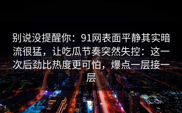 别说没提醒你:91网表面平静其实暗流很猛,让吃瓜节奏突然失控:这一次后劲比热度更可怕,爆点一层接一层 别说没提醒你:91网表面平静其实暗流很猛,让吃瓜节奏突然失控:这一次后劲比热度更可怕,爆点一层接一层