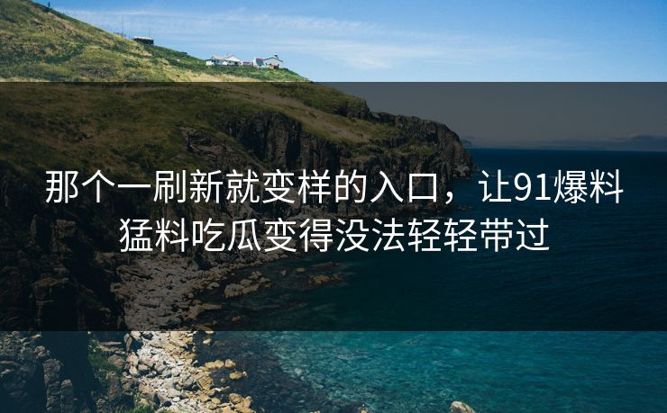 那个一刷新就变样的入口，让91爆料猛料吃瓜变得没法轻轻带过