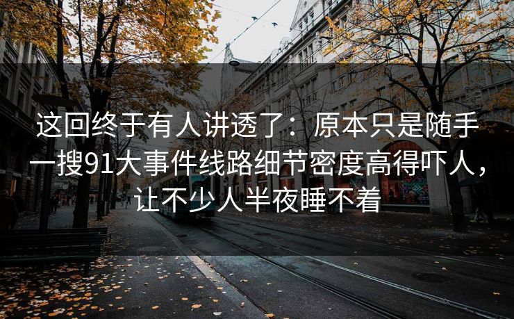 这回终于有人讲透了：原本只是随手一搜91大事件线路细节密度高得吓人，让不少人半夜睡不着