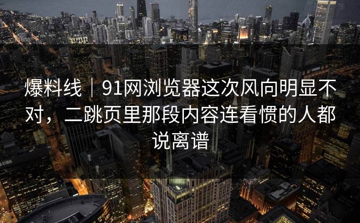 爆料线｜91网浏览器这次风向明显不对，二跳页里那段内容连看惯的人都说离谱