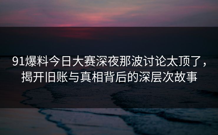 91爆料今日大赛深夜那波讨论太顶了，揭开旧账与真相背后的深层次故事