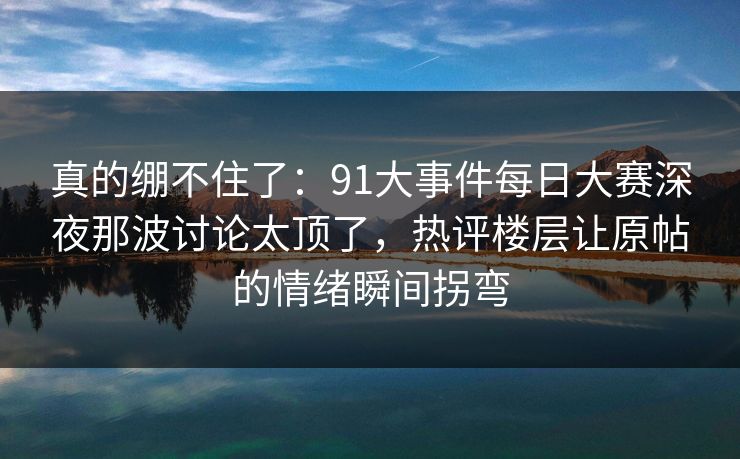 真的绷不住了：91大事件每日大赛深夜那波讨论太顶了，热评楼层让原帖的情绪瞬间拐弯
