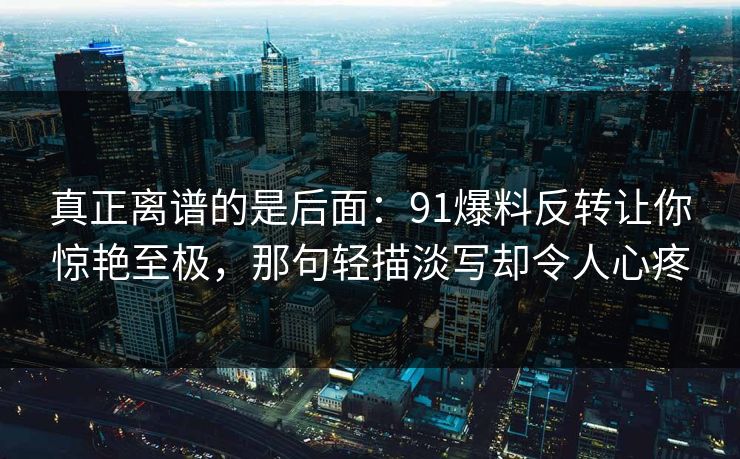 真正离谱的是后面:91爆料反转让你惊艳至极,那句轻描淡写却令人心疼 真正离谱的是后面:91爆料反转让你惊艳至极,那句轻描淡写却令人心疼
