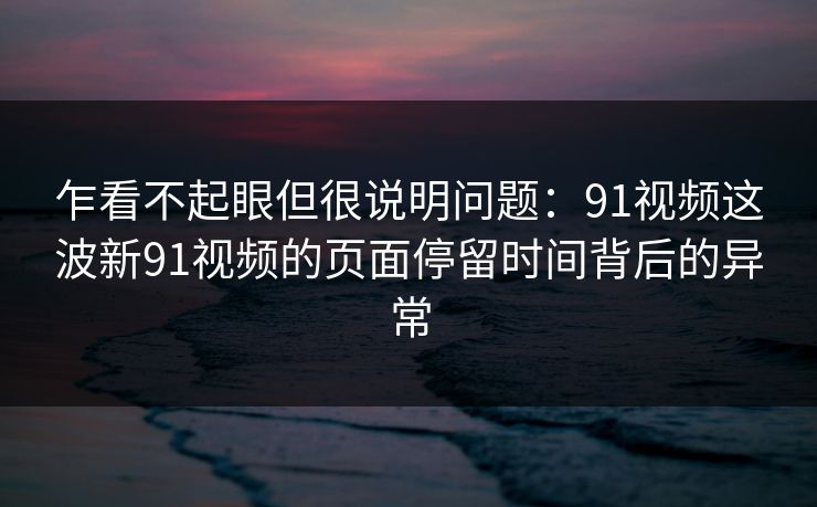 乍看不起眼但很说明问题:91视频这波新91视频的页面停留时间背后的异常 乍看不起眼但很说明问题:91视频这波新91视频的页面停留时间背后的异常