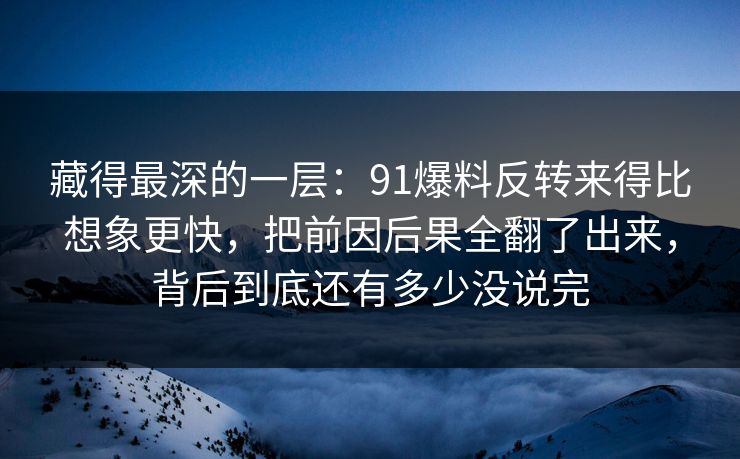 藏得最深的一层：91爆料反转来得比想象更快，把前因后果全翻了出来，背后到底还有多少没说完