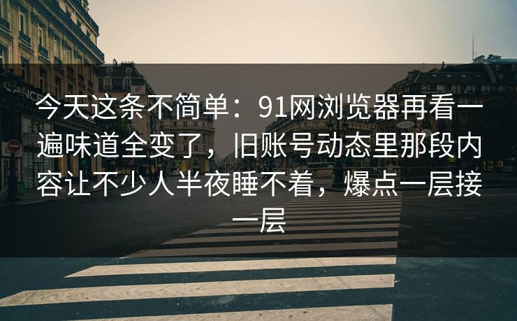 今天这条不简单：91网浏览器再看一遍味道全变了，旧账号动态里那段内容让不少人半夜睡不着，爆点一层接一层