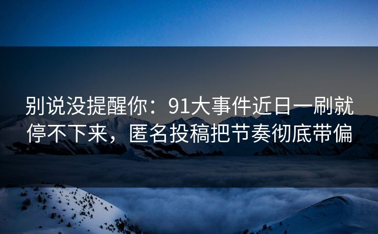 别说没提醒你：91大事件近日一刷就停不下来，匿名投稿把节奏彻底带偏