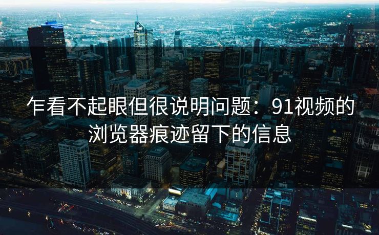乍看不起眼但很说明问题：91视频的浏览器痕迹留下的信息