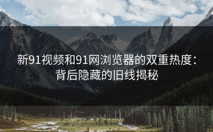 新91视频和91网浏览器的双重热度：背后隐藏的旧线揭秘