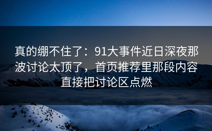 真的绷不住了：91大事件近日深夜那波讨论太顶了，首页推荐里那段内容直接把讨论区点燃