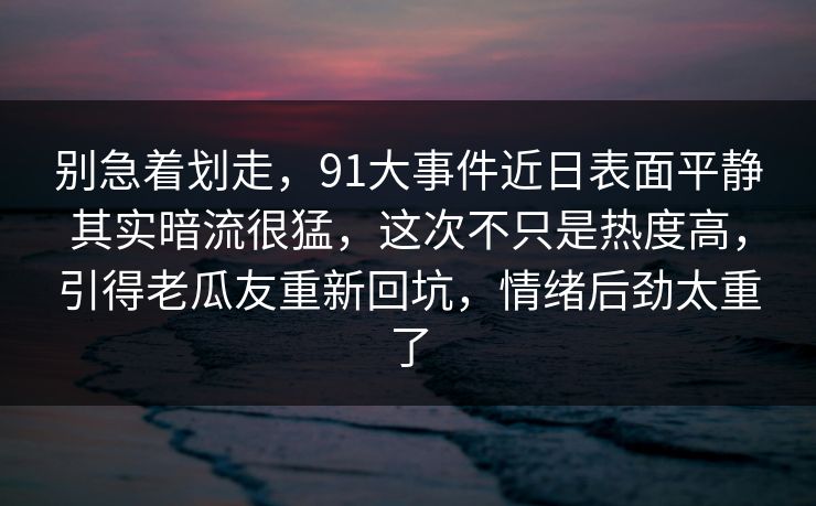 别急着划走，91大事件近日表面平静其实暗流很猛，这次不只是热度高，引得老瓜友重新回坑，情绪后劲太重了