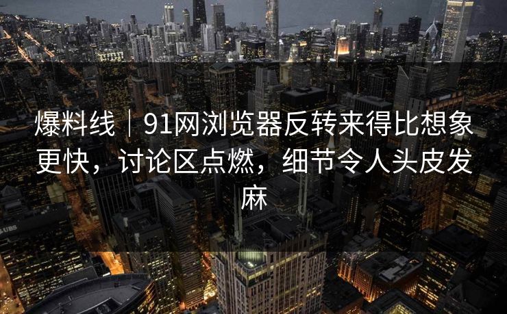 爆料线｜91网浏览器反转来得比想象更快，讨论区点燃，细节令人头皮发麻
