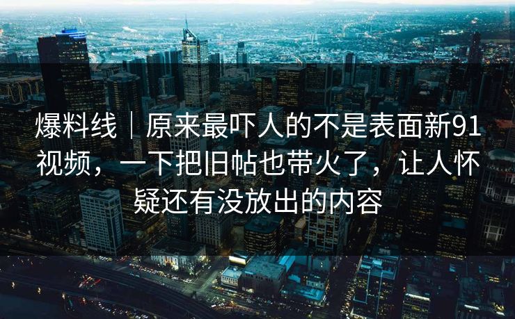 爆料线｜原来最吓人的不是表面新91视频，一下把旧帖也带火了，让人怀疑还有没放出的内容