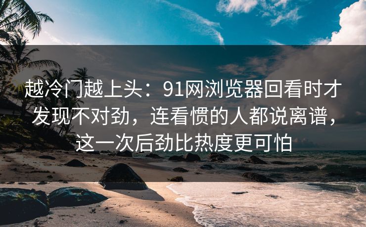 越冷门越上头：91网浏览器回看时才发现不对劲，连看惯的人都说离谱，这一次后劲比热度更可怕