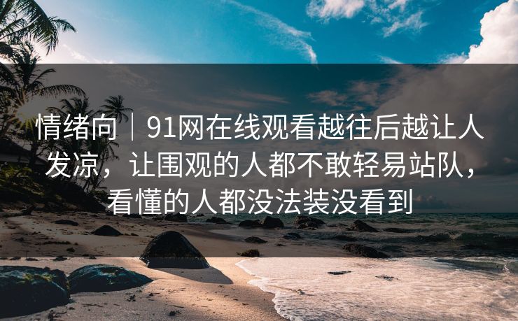 情绪向｜91网在线观看越往后越让人发凉，让围观的人都不敢轻易站队，看懂的人都没法装没看到