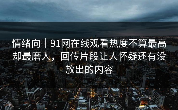 情绪向|91网在线观看热度不算最高却最磨人,回传片段让人怀疑还有没放出的内容 情绪向|91网在线观看热度不算最高却最磨人,回传片段让人怀疑还有没放出的内容