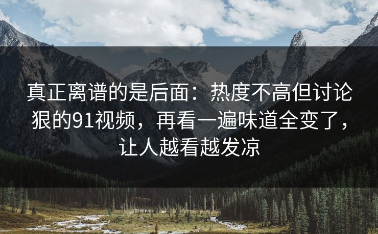 真正离谱的是后面:热度不高但讨论狠的91视频,再看一遍味道全变了,让人越看越发凉 真正离谱的是后面:热度不高但讨论狠的91视频,再看一遍味道全变了,让人越看越发凉