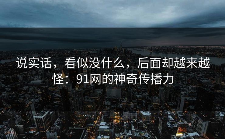说实话，看似没什么，后面却越来越怪：91网的神奇传播力