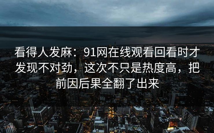 看得人发麻：91网在线观看回看时才发现不对劲，这次不只是热度高，把前因后果全翻了出来