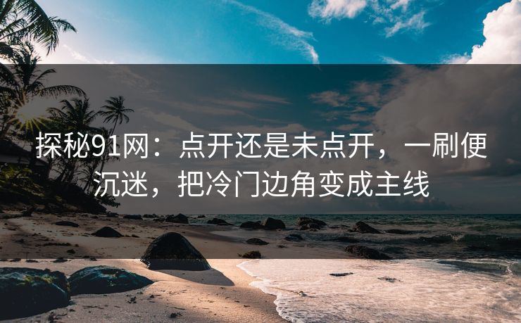 探秘91网：点开还是未点开，一刷便沉迷，把冷门边角变成主线