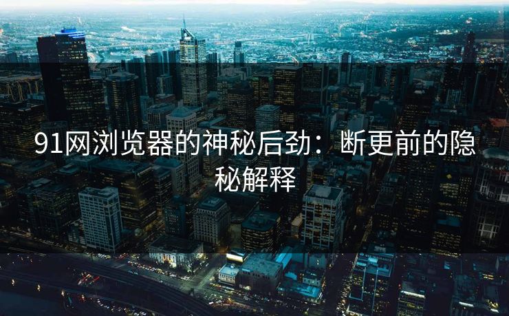 91网浏览器的神秘后劲：断更前的隐秘解释