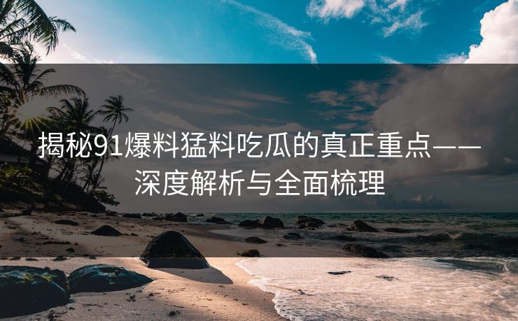 揭秘91爆料猛料吃瓜的真正重点——深度解析与全面梳理