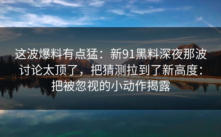 这波爆料有点猛：新91黑料深夜那波讨论太顶了，把猜测拉到了新高度：把被忽视的小动作揭露