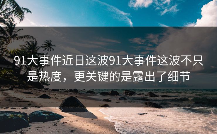 91大事件近日这波91大事件这波不只是热度,更关键的是露出了细节 91大事件近日这波91大事件这波不只是热度,更关键的是露出了细节