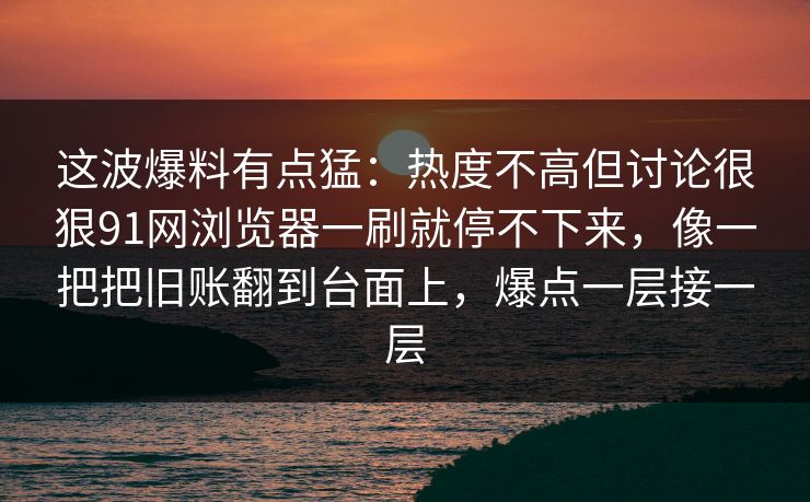 这波爆料有点猛：热度不高但讨论很狠91网浏览器一刷就停不下来，像一把把旧账翻到台面上，爆点一层接一层
