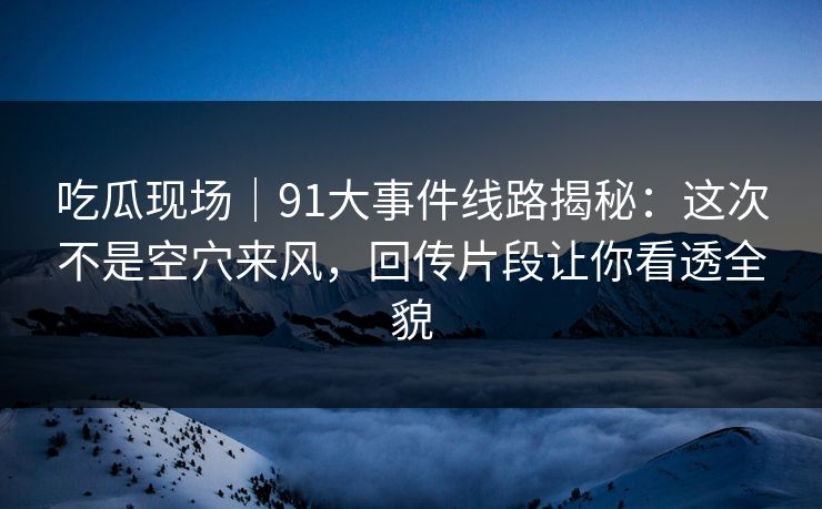 吃瓜现场｜91大事件线路揭秘：这次不是空穴来风，回传片段让你看透全貌