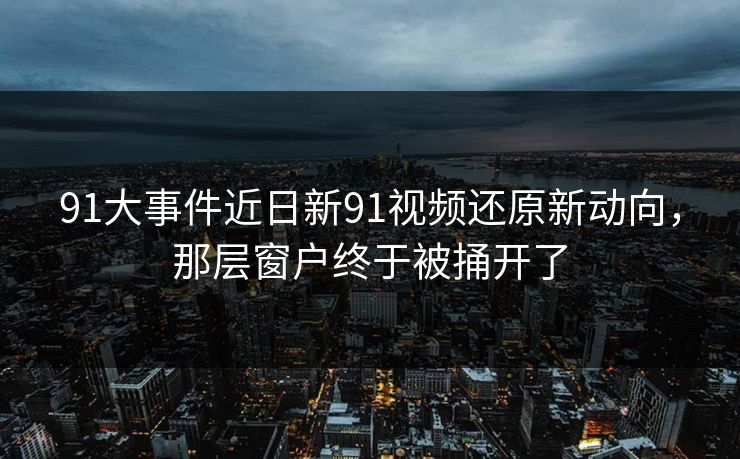 91大事件近日新91视频还原新动向，那层窗户终于被捅开了