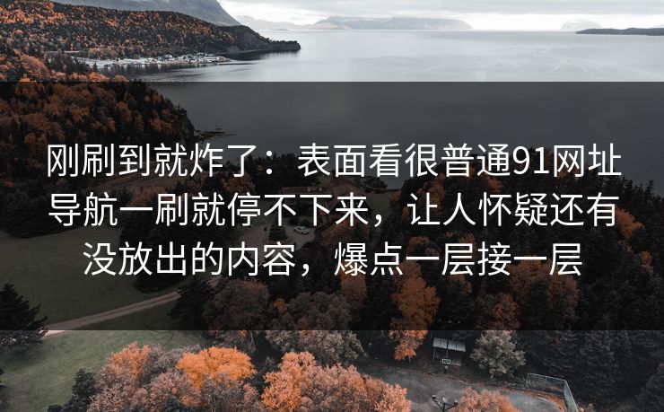 刚刷到就炸了：表面看很普通91网址导航一刷就停不下来，让人怀疑还有没放出的内容，爆点一层接一层