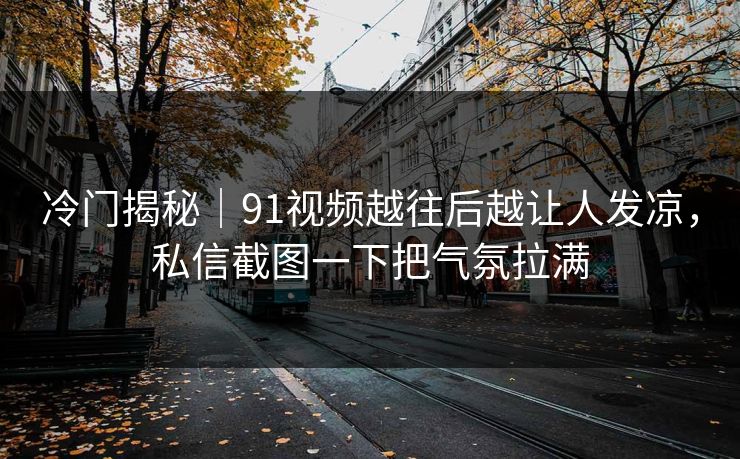 冷门揭秘｜91视频越往后越让人发凉，私信截图一下把气氛拉满
