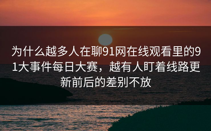 为什么越多人在聊91网在线观看里的91大事件每日大赛，越有人盯着线路更新前后的差别不放