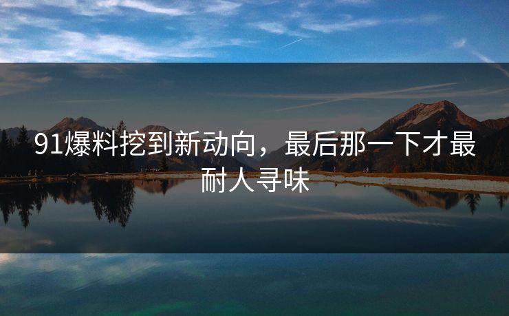 91爆料挖到新动向，最后那一下才最耐人寻味