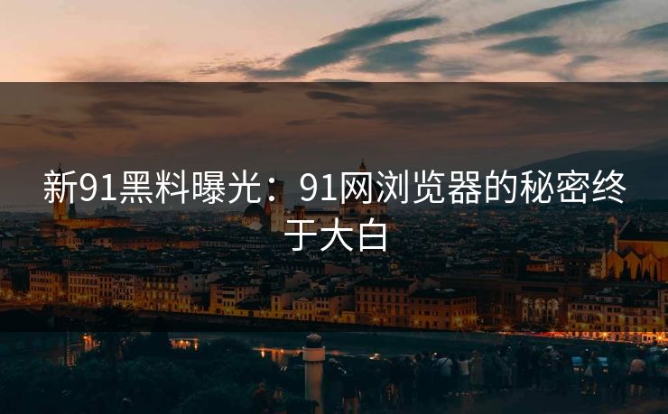 新91黑料曝光：91网浏览器的秘密终于大白
