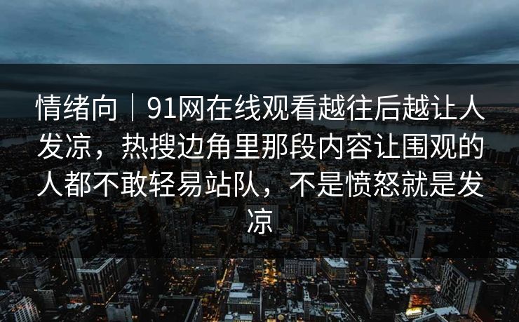 情绪向｜91网在线观看越往后越让人发凉，热搜边角里那段内容让围观的人都不敢轻易站队，不是愤怒就是发凉