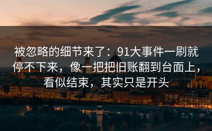 被忽略的细节来了：91大事件一刷就停不下来，像一把把旧账翻到台面上，看似结束，其实只是开头