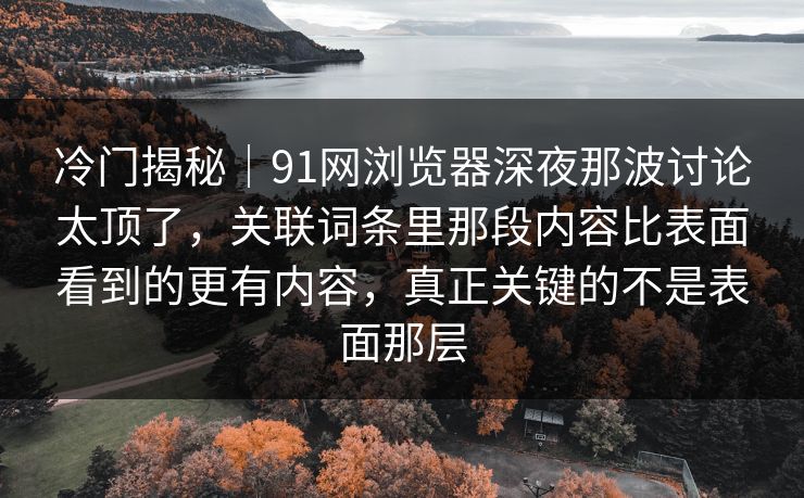 冷门揭秘｜91网浏览器深夜那波讨论太顶了，关联词条里那段内容比表面看到的更有内容，真正关键的不是表面那层