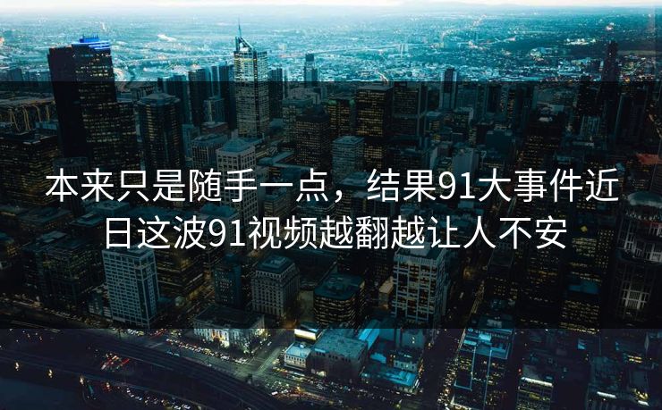 本来只是随手一点，结果91大事件近日这波91视频越翻越让人不安