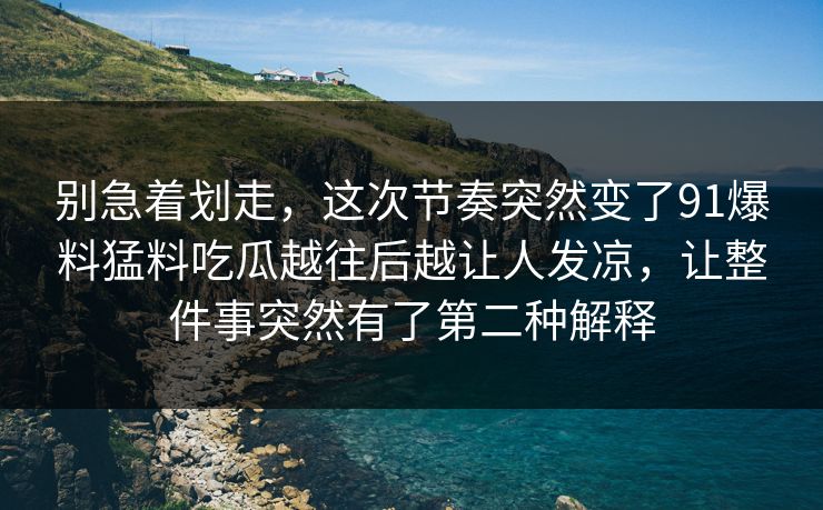 别急着划走，这次节奏突然变了91爆料猛料吃瓜越往后越让人发凉，让整件事突然有了第二种解释