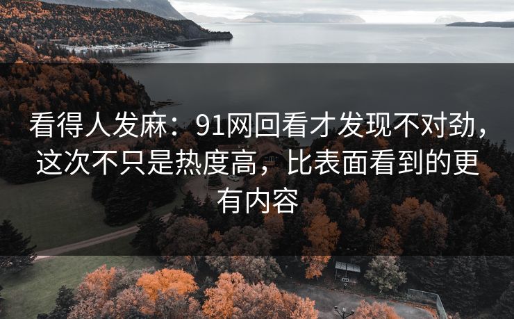 看得人发麻：91网回看才发现不对劲，这次不只是热度高，比表面看到的更有内容