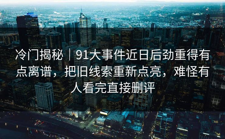 冷门揭秘|91大事件近日后劲重得有点离谱,把旧线索重新点亮,难怪有人看完直接删评 冷门揭秘|91大事件近日后劲重得有点离谱,把旧线索重新点亮,难怪有人看完直接删评