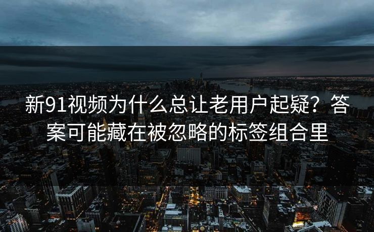 新91视频为什么总让老用户起疑？答案可能藏在被忽略的标签组合里