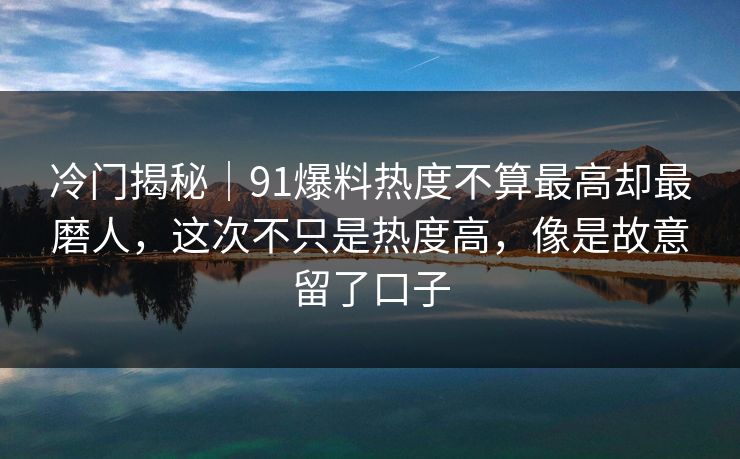 冷门揭秘｜91爆料热度不算最高却最磨人，这次不只是热度高，像是故意留了口子