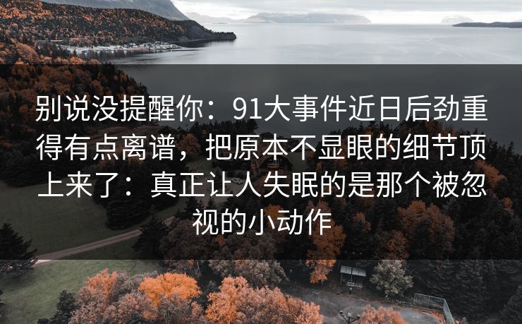 别说没提醒你：91大事件近日后劲重得有点离谱，把原本不显眼的细节顶上来了：真正让人失眠的是那个被忽视的小动作