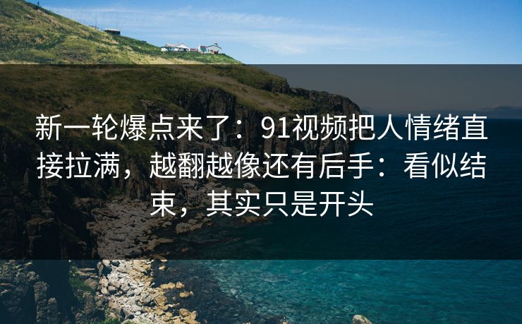 新一轮爆点来了：91视频把人情绪直接拉满，越翻越像还有后手：看似结束，其实只是开头