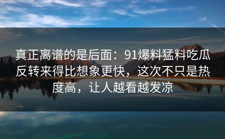 真正离谱的是后面:91爆料猛料吃瓜反转来得比想象更快,这次不只是热度高,让人越看越发凉 真正离谱的是后面:91爆料猛料吃瓜反转来得比想象更快,这次不只是热度高,让人越看越发凉