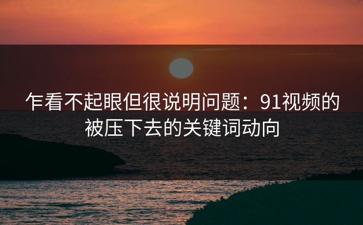 乍看不起眼但很说明问题：91视频的被压下去的关键词动向