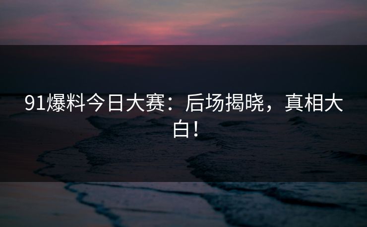 91爆料今日大赛：后场揭晓，真相大白！